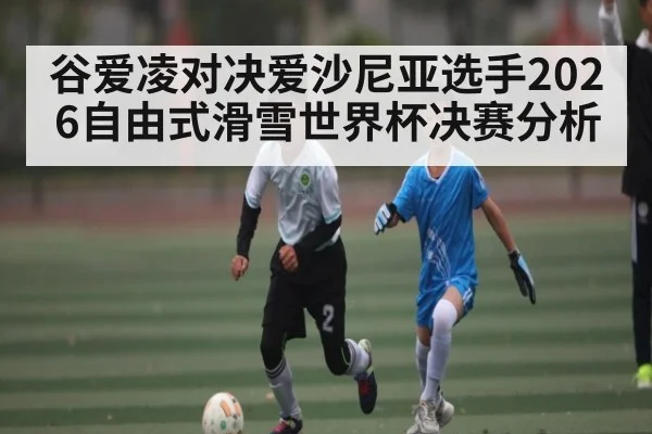 谷爱凌对决爱沙尼亚选手2026自由式滑雪世界杯决赛分析